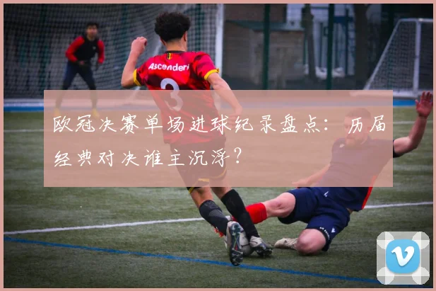 欧冠决赛单场进球纪录盘点：历届经典对决谁主沉浮？