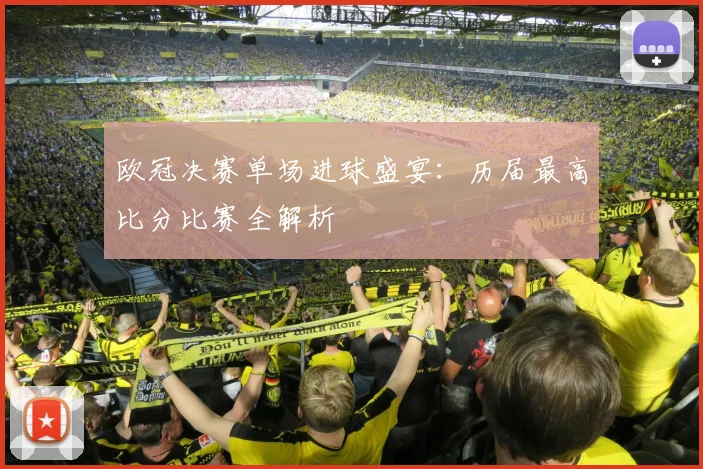 欧冠决赛单场进球盛宴：历届最高比分比赛全解析
