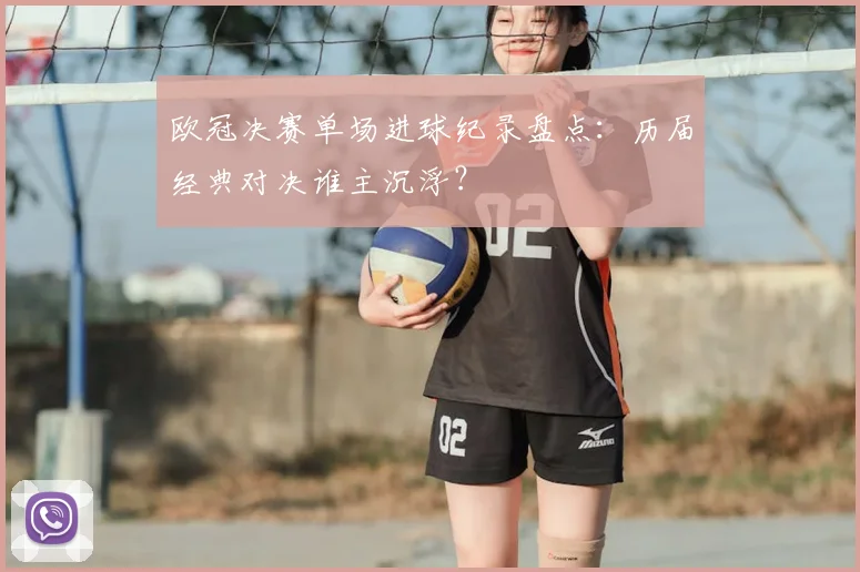 欧冠决赛单场进球纪录盘点：历届经典对决谁主沉浮？