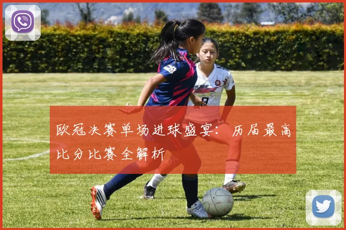 欧冠决赛单场进球盛宴：历届最高比分比赛全解析