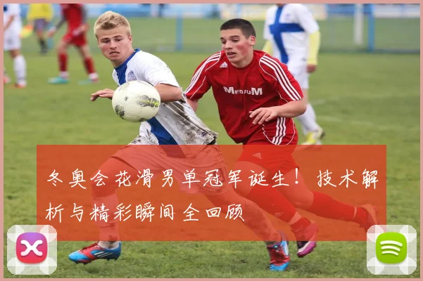 冬奥会花滑男单冠军诞生！技术解析与精彩瞬间全回顾