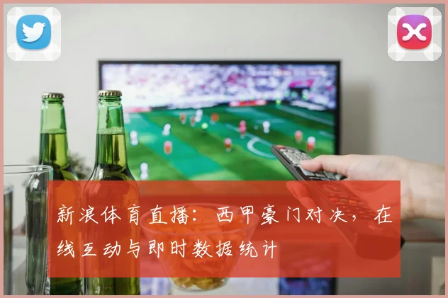 新浪体育直播：西甲豪门对决，在线互动与即时数据统计