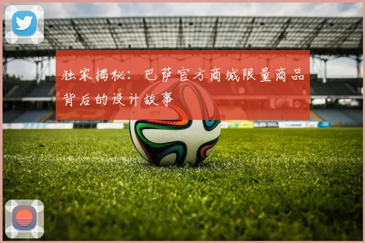 独家揭秘：巴萨官方商城限量商品背后的设计故事